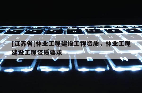 [江蘇省]林業(yè)工程建設(shè)工程資質(zhì)，林業(yè)工程建設(shè)工程資質(zhì)要求
