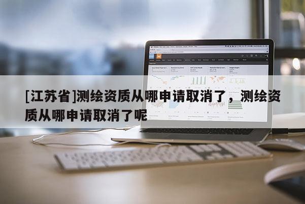 [江蘇省]測繪資質(zhì)從哪申請取消了，測繪資質(zhì)從哪申請取消了呢