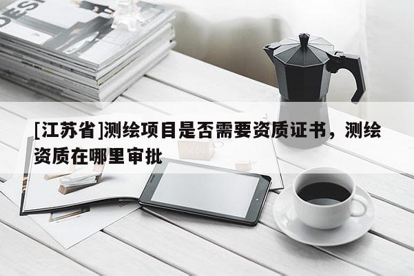 [江蘇省]測(cè)繪項(xiàng)目是否需要資質(zhì)證書，測(cè)繪資質(zhì)在哪里審批