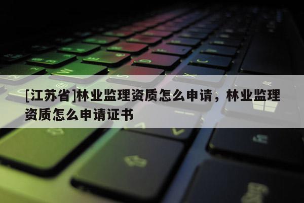 [江蘇省]林業(yè)監(jiān)理資質(zhì)怎么申請，林業(yè)監(jiān)理資質(zhì)怎么申請證書