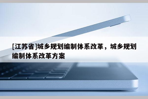 [江蘇省]城鄉(xiāng)規(guī)劃編制體系改革，城鄉(xiāng)規(guī)劃編制體系改革方案