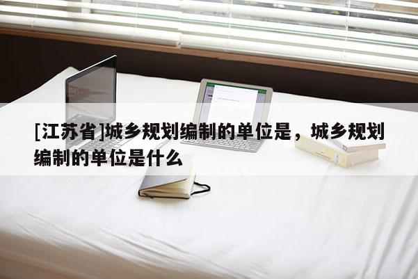 [江蘇省]城鄉(xiāng)規(guī)劃編制的單位是，城鄉(xiāng)規(guī)劃編制的單位是什么