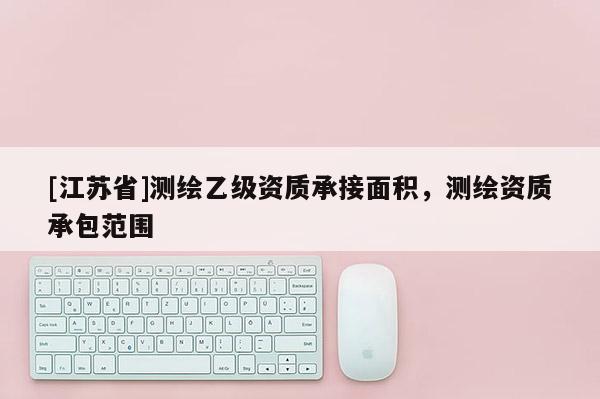 [江蘇省]測繪乙級資質(zhì)承接面積，測繪資質(zhì)承包范圍