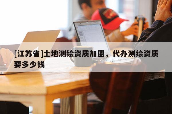 [江蘇省]土地測繪資質(zhì)加盟，代辦測繪資質(zhì)要多少錢