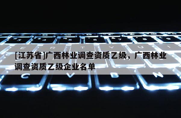 [江蘇省]廣西林業(yè)調(diào)查資質(zhì)乙級，廣西林業(yè)調(diào)查資質(zhì)乙級企業(yè)名單