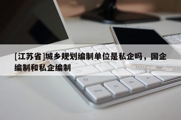 [江蘇省]城鄉(xiāng)規(guī)劃編制單位是私企嗎，國(guó)企編制和私企編制