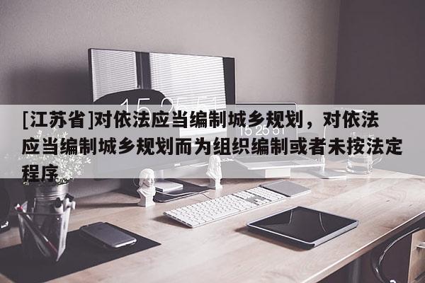 [江蘇省]對依法應當編制城鄉(xiāng)規(guī)劃，對依法應當編制城鄉(xiāng)規(guī)劃而為組織編制或者未按法定程序
