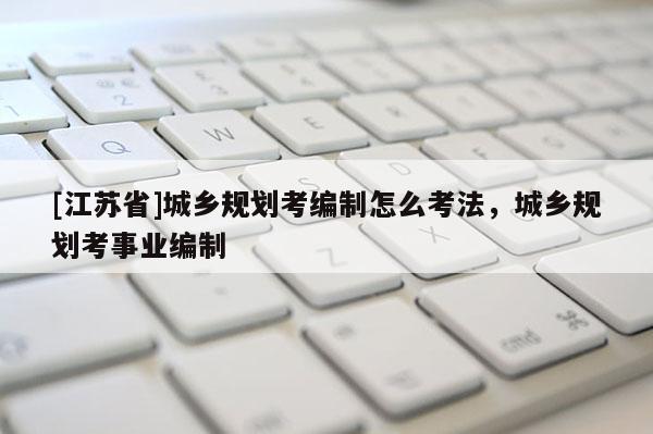 [江蘇省]城鄉(xiāng)規(guī)劃考編制怎么考法，城鄉(xiāng)規(guī)劃考事業(yè)編制