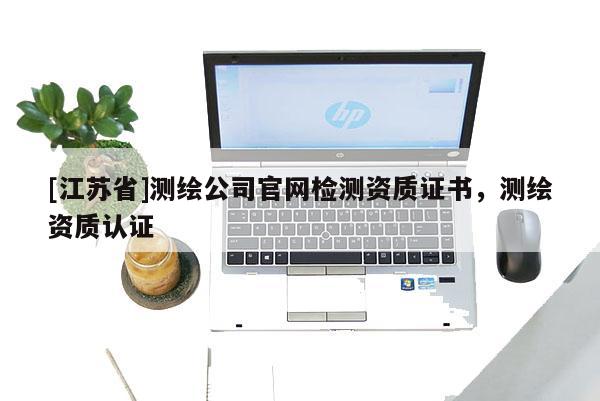 [江蘇省]測繪公司官網(wǎng)檢測資質(zhì)證書，測繪資質(zhì)認證