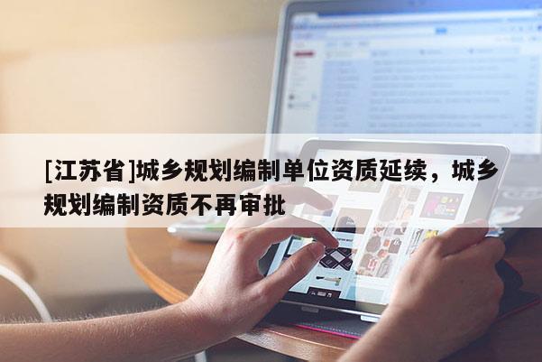 [江蘇省]城鄉(xiāng)規(guī)劃編制單位資質(zhì)延續(xù)，城鄉(xiāng)規(guī)劃編制資質(zhì)不再審批