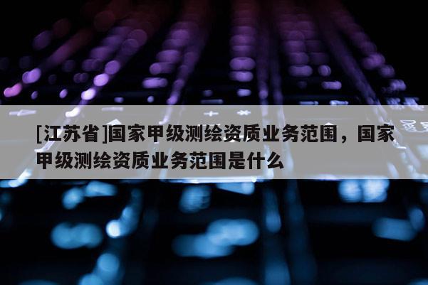 [江蘇省]國(guó)家甲級(jí)測(cè)繪資質(zhì)業(yè)務(wù)范圍，國(guó)家甲級(jí)測(cè)繪資質(zhì)業(yè)務(wù)范圍是什么