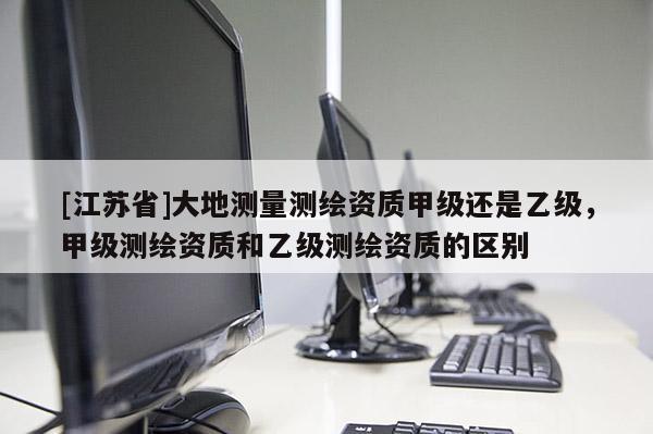 [江蘇省]大地測量測繪資質(zhì)甲級還是乙級，甲級測繪資質(zhì)和乙級測繪資質(zhì)的區(qū)別