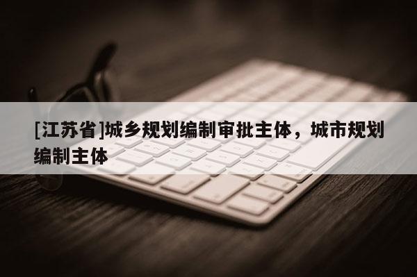 [江蘇省]城鄉(xiāng)規(guī)劃編制審批主體，城市規(guī)劃編制主體