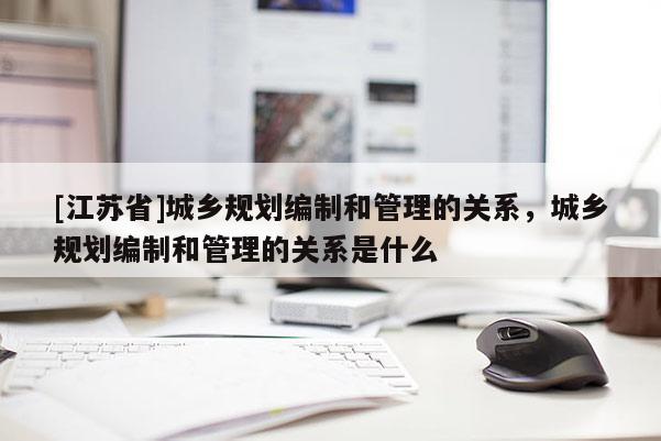 [江蘇省]城鄉(xiāng)規(guī)劃編制和管理的關(guān)系，城鄉(xiāng)規(guī)劃編制和管理的關(guān)系是什么
