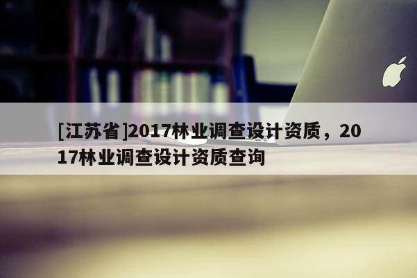 [江蘇省]2017林業(yè)調(diào)查設(shè)計資質(zhì)，2017林業(yè)調(diào)查設(shè)計資質(zhì)查詢