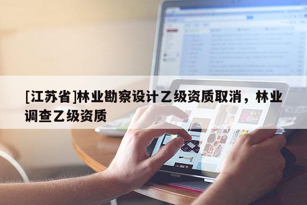 [江蘇省]林業(yè)勘察設(shè)計乙級資質(zhì)取消，林業(yè)調(diào)查乙級資質(zhì)