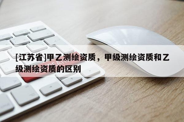 [江蘇省]甲乙測繪資質(zhì)，甲級測繪資質(zhì)和乙級測繪資質(zhì)的區(qū)別