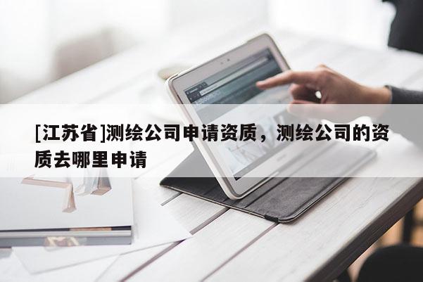 [江蘇省]測繪公司申請資質(zhì)，測繪公司的資質(zhì)去哪里申請