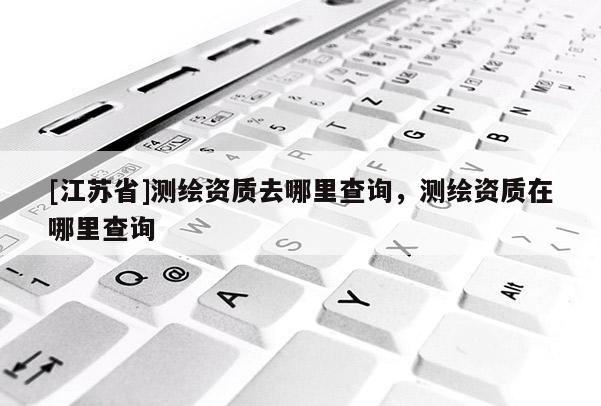 [江蘇省]測繪資質(zhì)去哪里查詢，測繪資質(zhì)在哪里查詢