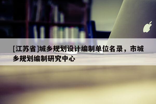 [江蘇省]城鄉(xiāng)規(guī)劃設(shè)計(jì)編制單位名錄，市城鄉(xiāng)規(guī)劃編制研究中心