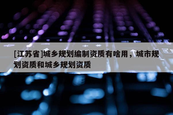[江蘇省]城鄉(xiāng)規(guī)劃編制資質(zhì)有啥用，城市規(guī)劃資質(zhì)和城鄉(xiāng)規(guī)劃資質(zhì)