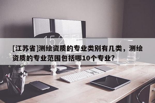 [江蘇省]測(cè)繪資質(zhì)的專業(yè)類別有幾類，測(cè)繪資質(zhì)的專業(yè)范圍包括哪10個(gè)專業(yè)?