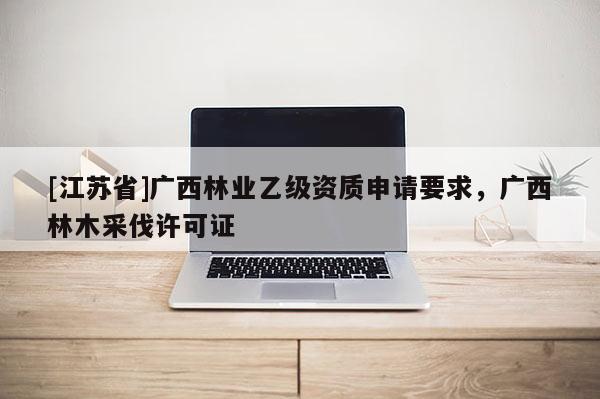 [江蘇省]廣西林業(yè)乙級資質(zhì)申請要求，廣西林木采伐許可證