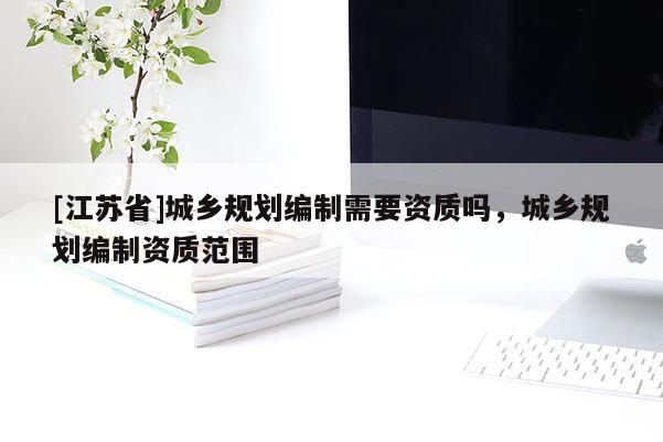 [江蘇省]城鄉(xiāng)規(guī)劃編制需要資質(zhì)嗎，城鄉(xiāng)規(guī)劃編制資質(zhì)范圍