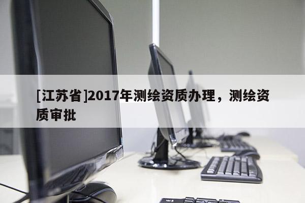 [江蘇省]2017年測繪資質(zhì)辦理，測繪資質(zhì)審批