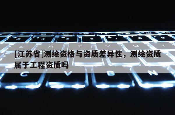 [江蘇省]測(cè)繪資格與資質(zhì)差異性，測(cè)繪資質(zhì)屬于工程資質(zhì)嗎