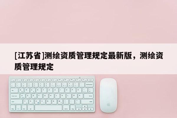 [江蘇省]測(cè)繪資質(zhì)管理規(guī)定最新版，測(cè)繪資質(zhì)管理規(guī)定