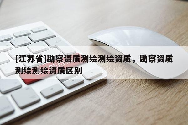 [江蘇省]勘察資質(zhì)測繪測繪資質(zhì)，勘察資質(zhì)測繪測繪資質(zhì)區(qū)別