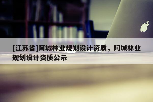 [江蘇省]阿城林業(yè)規(guī)劃設計資質，阿城林業(yè)規(guī)劃設計資質公示