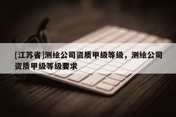 [江蘇省]測繪公司資質(zhì)甲級等級，測繪公司資質(zhì)甲級等級要求