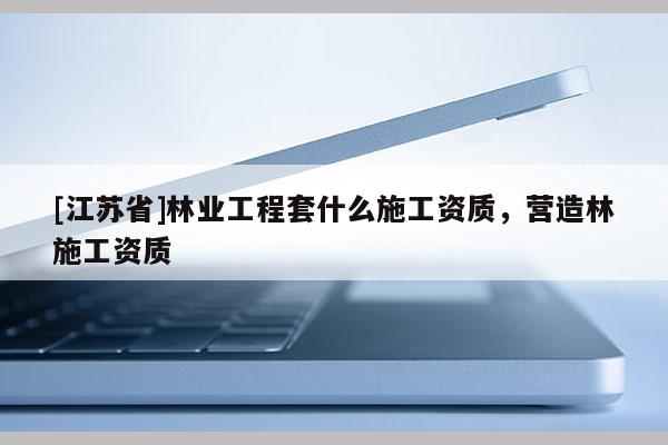[江蘇省]林業(yè)工程套什么施工資質(zhì)，營造林施工資質(zhì)