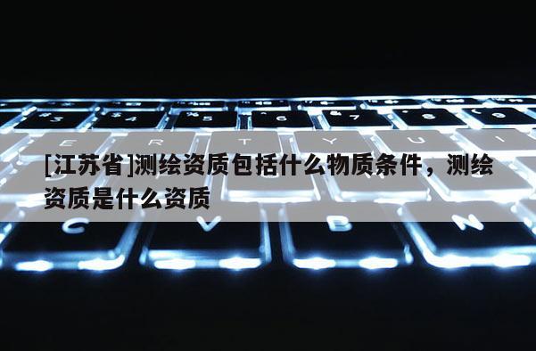 [江蘇省]測繪資質(zhì)包括什么物質(zhì)條件，測繪資質(zhì)是什么資質(zhì)