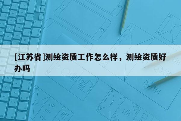 [江蘇省]測繪資質(zhì)工作怎么樣，測繪資質(zhì)好辦嗎