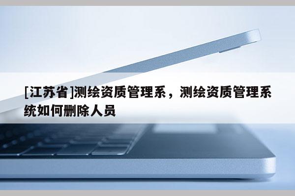 [江蘇省]測繪資質(zhì)管理系，測繪資質(zhì)管理系統(tǒng)如何刪除人員