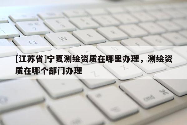 [江蘇省]寧夏測(cè)繪資質(zhì)在哪里辦理，測(cè)繪資質(zhì)在哪個(gè)部門辦理