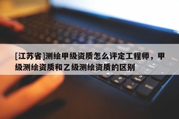 [江蘇省]測繪甲級資質(zhì)怎么評定工程師，甲級測繪資質(zhì)和乙級測繪資質(zhì)的區(qū)別
