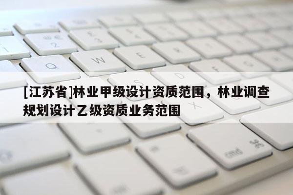 [江蘇省]林業(yè)甲級(jí)設(shè)計(jì)資質(zhì)范圍，林業(yè)調(diào)查規(guī)劃設(shè)計(jì)乙級(jí)資質(zhì)業(yè)務(wù)范圍