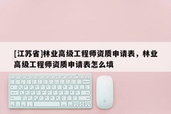 [江蘇省]林業(yè)高級工程師資質(zhì)申請表，林業(yè)高級工程師資質(zhì)申請表怎么填