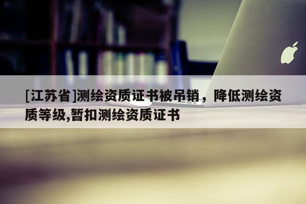 [江蘇省]測(cè)繪資質(zhì)證書被吊銷，降低測(cè)繪資質(zhì)等級(jí),暫扣測(cè)繪資質(zhì)證書