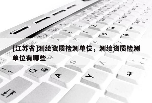 [江蘇省]測(cè)繪資質(zhì)檢測(cè)單位，測(cè)繪資質(zhì)檢測(cè)單位有哪些