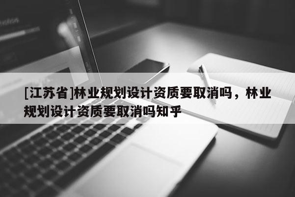 [江蘇省]林業(yè)規(guī)劃設(shè)計資質(zhì)要取消嗎，林業(yè)規(guī)劃設(shè)計資質(zhì)要取消嗎知乎