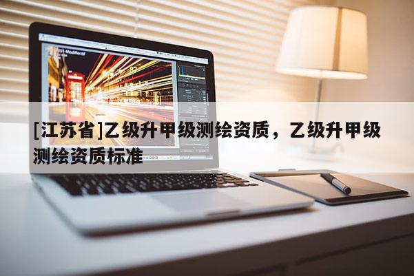 [江蘇省]乙級升甲級測繪資質(zhì)，乙級升甲級測繪資質(zhì)標(biāo)準(zhǔn)