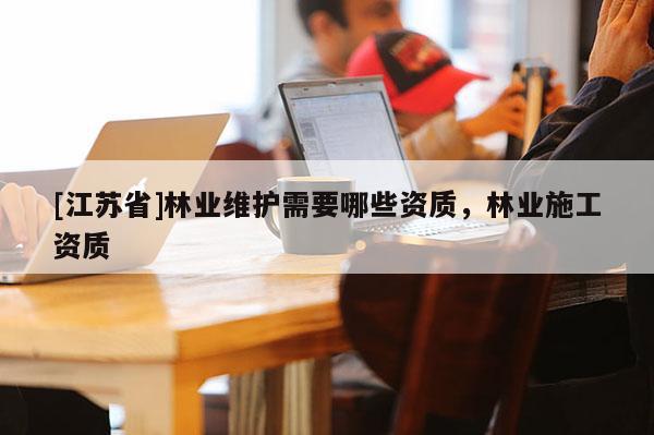 [江蘇省]林業(yè)維護(hù)需要哪些資質(zhì)，林業(yè)施工資質(zhì)