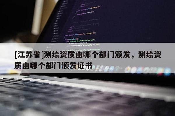 [江蘇省]測(cè)繪資質(zhì)由哪個(gè)部門頒發(fā)，測(cè)繪資質(zhì)由哪個(gè)部門頒發(fā)證書