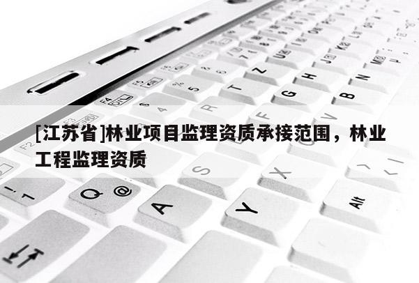 [江蘇省]林業(yè)項目監(jiān)理資質(zhì)承接范圍，林業(yè)工程監(jiān)理資質(zhì)