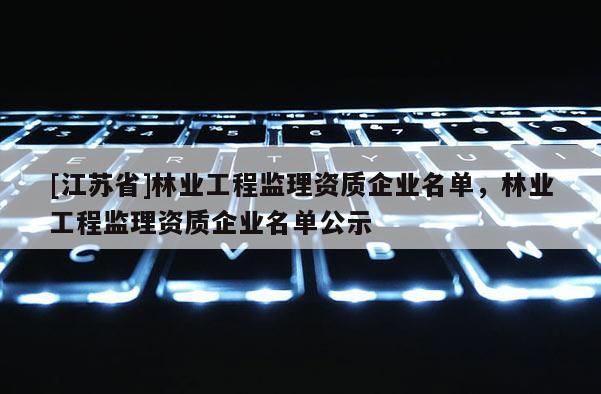 [江蘇省]林業(yè)工程監(jiān)理資質(zhì)企業(yè)名單，林業(yè)工程監(jiān)理資質(zhì)企業(yè)名單公示